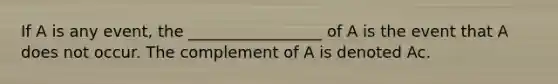 If A is any event, the _________________ of A is the event that A does not occur. The complement of A is denoted Ac.