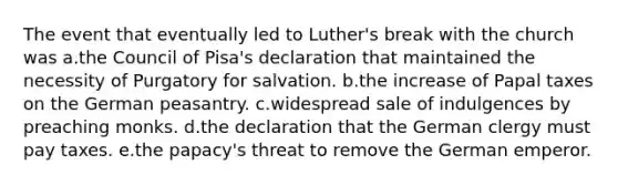 The event that eventually led to Luther's break with the church was a.the Council of Pisa's declaration that maintained the necessity of Purgatory for salvation. b.the increase of Papal taxes on the German peasantry. c.widespread sale of indulgences by preaching monks. d.the declaration that the German clergy must pay taxes. e.the papacy's threat to remove the German emperor.