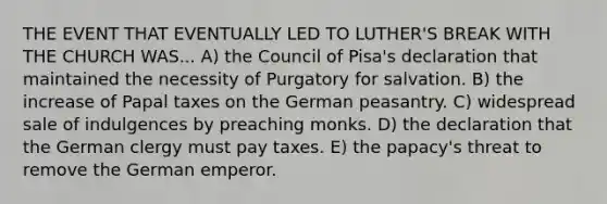 THE EVENT THAT EVENTUALLY LED TO LUTHER'S BREAK WITH THE CHURCH WAS... A) the Council of Pisa's declaration that maintained the necessity of Purgatory for salvation. B) the increase of Papal taxes on the German peasantry. C) widespread sale of indulgences by preaching monks. D) the declaration that the German clergy must pay taxes. E) the papacy's threat to remove the German emperor.