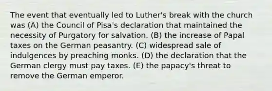 The event that eventually led to Luther's break with the church was (A) the Council of Pisa's declaration that maintained the necessity of Purgatory for salvation. (B) the increase of Papal taxes on the German peasantry. (C) widespread sale of indulgences by preaching monks. (D) the declaration that the German clergy must pay taxes. (E) the papacy's threat to remove the German emperor.