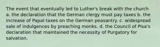 The event that eventually led to Luther's break with the church a. the declaration that the German clergy must pay taxes b. the increase of Papal taxes on the German peasantry. c. widespread sale of indulgences by preaching monks. d. the Council of Pisa's declaration that maintained the necessity of Purgatory for salvation.