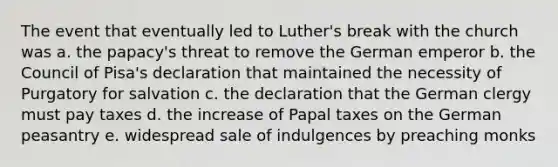 The event that eventually led to Luther's break with the church was a. the papacy's threat to remove the German emperor b. the Council of Pisa's declaration that maintained the necessity of Purgatory for salvation c. the declaration that the German clergy must pay taxes d. the increase of Papal taxes on the German peasantry e. widespread sale of indulgences by preaching monks