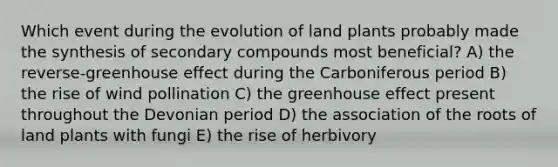 Which event during the evolution of land plants probably made the synthesis of secondary compounds most beneficial? A) the reverse-greenhouse effect during the Carboniferous period B) the rise of wind pollination C) the greenhouse effect present throughout the Devonian period D) the association of the roots of land plants with fungi E) the rise of herbivory