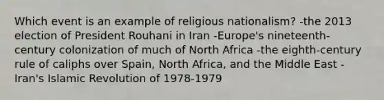 Which event is an example of religious nationalism? -the 2013 election of President Rouhani in Iran -Europe's nineteenth-century colonization of much of North Africa -the eighth-century rule of caliphs over Spain, North Africa, and the Middle East -Iran's Islamic Revolution of 1978-1979