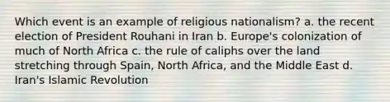 Which event is an example of religious nationalism? a. the recent election of President Rouhani in Iran b. Europe's colonization of much of North Africa c. the rule of caliphs over the land stretching through Spain, North Africa, and the Middle East d. Iran's Islamic Revolution