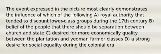 The event expressed in the picture most clearly demonstrates the influence of which of the following A) royal authority that tended to discount lower-class groups during the 17th century B) belief of the people that there should be separation between church and state C) desired for more economically quality between the plantation and yeoman farmer classes D) a strong desire for social equality during the colonial era