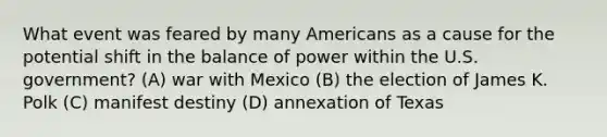 What event was feared by many Americans as a cause for the potential shift in the balance of power within the U.S. government? (A) war with Mexico (B) the election of James K. Polk (C) manifest destiny (D) annexation of Texas