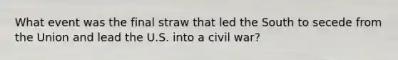 What event was the final straw that led the South to secede from the Union and lead the U.S. into a civil war?