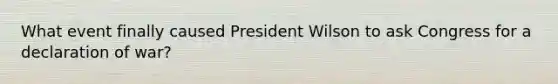 What event finally caused President Wilson to ask Congress for a declaration of war?