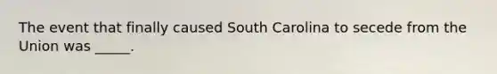 The event that finally caused South Carolina to secede from the Union was _____.