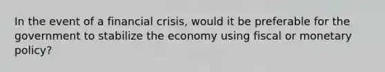 In the event of a financial crisis, would it be preferable for the government to stabilize the economy using fiscal or monetary policy?