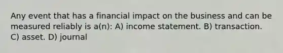 Any event that has a financial impact on the business and can be measured reliably is a(n): A) income statement. B) transaction. C) asset. D) journal