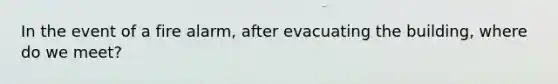 In the event of a fire alarm, after evacuating the building, where do we meet?