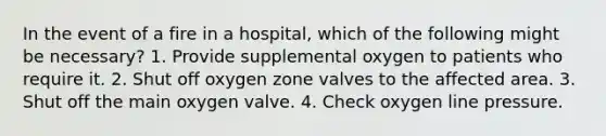 In the event of a fire in a hospital, which of the following might be necessary? 1. Provide supplemental oxygen to patients who require it. 2. Shut off oxygen zone valves to the affected area. 3. Shut off the main oxygen valve. 4. Check oxygen line pressure.