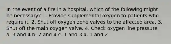 In the event of a fire in a hospital, which of the following might be necessary? 1. Provide supplemental oxygen to patients who require it. 2. Shut off oxygen zone valves to the affected area. 3. Shut off the main oxygen valve. 4. Check oxygen line pressure. a. 3 and 4 b. 2 and 4 c. 1 and 3 d. 1 and 2