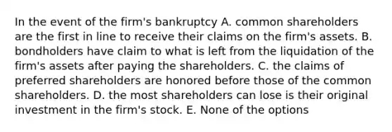 In the event of the firm's bankruptcy A. common shareholders are the first in line to receive their claims on the firm's assets. B. bondholders have claim to what is left from the liquidation of the firm's assets after paying the shareholders. C. the claims of preferred shareholders are honored before those of the common shareholders. D. the most shareholders can lose is their original investment in the firm's stock. E. None of the options