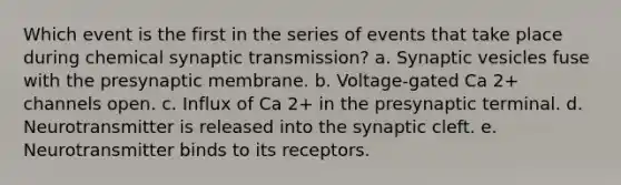 Which event is the first in the series of events that take place during chemical synaptic transmission? a. Synaptic vesicles fuse with the presynaptic membrane. b. Voltage-gated Ca 2+ channels open. c. Influx of Ca 2+ in the presynaptic terminal. d. Neurotransmitter is released into the synaptic cleft. e. Neurotransmitter binds to its receptors.