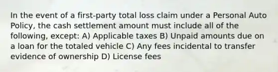 In the event of a first-party total loss claim under a Personal Auto Policy, the cash settlement amount must include all of the following, except: A) Applicable taxes B) Unpaid amounts due on a loan for the totaled vehicle C) Any fees incidental to transfer evidence of ownership D) License fees