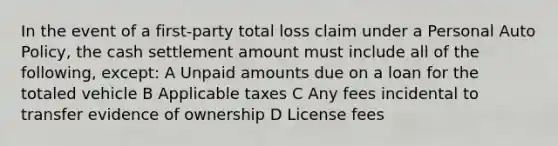 In the event of a first-party total loss claim under a Personal Auto Policy, the cash settlement amount must include all of the following, except: A Unpaid amounts due on a loan for the totaled vehicle B Applicable taxes C Any fees incidental to transfer evidence of ownership D License fees