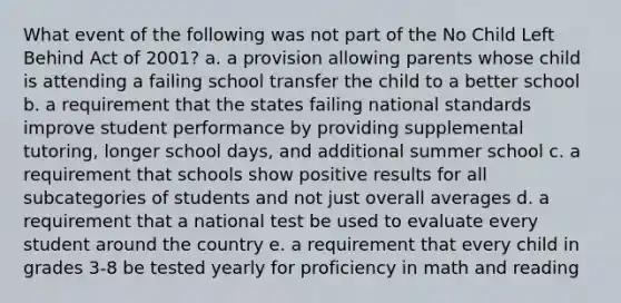 What event of the following was not part of the No Child Left Behind Act of 2001? a. a provision allowing parents whose child is attending a failing school transfer the child to a better school b. a requirement that the states failing national standards improve student performance by providing supplemental tutoring, longer school days, and additional summer school c. a requirement that schools show positive results for all subcategories of students and not just overall averages d. a requirement that a national test be used to evaluate every student around the country e. a requirement that every child in grades 3-8 be tested yearly for proficiency in math and reading