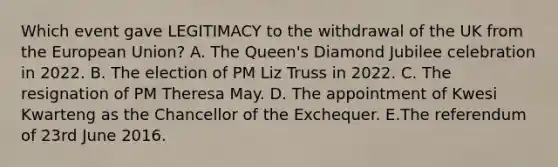 Which event gave LEGITIMACY to the withdrawal of the UK from the European Union? A. The Queen's Diamond Jubilee celebration in 2022. B. The election of PM Liz Truss in 2022. C. The resignation of PM Theresa May. D. The appointment of Kwesi Kwarteng as the Chancellor of the Exchequer. E.The referendum of 23rd June 2016.