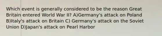 Which event is generally considered to be the reason Great Britain entered World War II? A)Germany's attack on Poland B)Italy's attack on Britain C) Germany's attack on the Soviet Union D)Japan's attack on Pearl Harbor