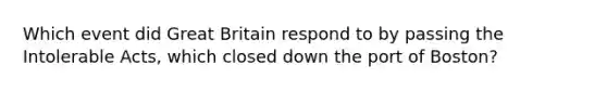 Which event did Great Britain respond to by passing the Intolerable Acts, which closed down the port of Boston?