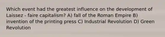 Which event had the greatest influence on the development of Laissez - faire capitalism? A) fall of the Roman Empire B) invention of the printing press C) Industrial Revolution D) Green Revolution