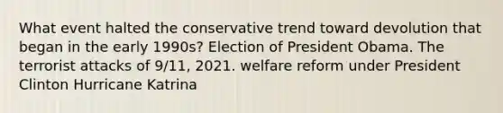 What event halted the conservative trend toward devolution that began in the early 1990s? Election of President Obama. The terrorist attacks of 9/11, 2021. welfare reform under President Clinton Hurricane Katrina