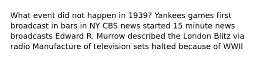 What event did not happen in 1939? Yankees games first broadcast in bars in NY CBS news started 15 minute news broadcasts Edward R. Murrow described the London Blitz via radio Manufacture of television sets halted because of WWII