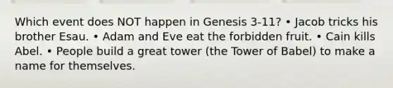 Which event does NOT happen in Genesis 3-11? • Jacob tricks his brother Esau. • Adam and Eve eat the forbidden fruit. • Cain kills Abel. • People build a great tower (the Tower of Babel) to make a name for themselves.