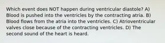 Which event does NOT happen during ventricular diastole? A) Blood is pushed into the ventricles by the contracting atria. B) Blood flows from the atria into the ventricles. C) Atrioventricular valves close because of the contracting ventricles. D) The second sound of the heart is heard.