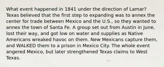 What event happened in 1841 under the direction of Lamar? Texas believed that the first step to expanding was to annex the center for trade between Mexico and the U.S., so they wanted to annex the town of Santa Fe. A group set out from Austin in June, lost their way, and got low on water and supplies as Native Americans wreaked havoc on them. New Mexicans capture them, and WALKED them to a prison in Mexico City. The whole event angered Mexico, but later strengthened Texas claims to West Texas.