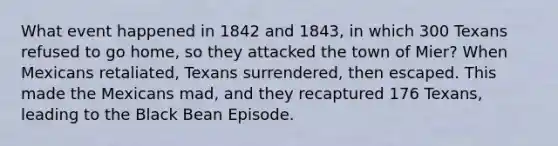 What event happened in 1842 and 1843, in which 300 Texans refused to go home, so they attacked the town of Mier? When Mexicans retaliated, Texans surrendered, then escaped. This made the Mexicans mad, and they recaptured 176 Texans, leading to the Black Bean Episode.