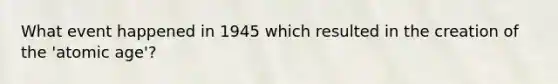 What event happened in 1945 which resulted in the creation of the 'atomic age'?