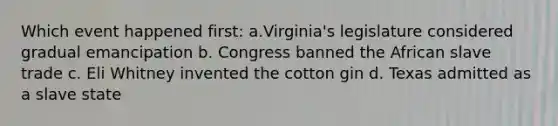 Which event happened first: a.Virginia's legislature considered gradual emancipation b. Congress banned the African slave trade c. Eli Whitney invented the cotton gin d. Texas admitted as a slave state