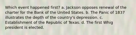 Which event happened first? a. Jackson opposes renewal of the charter for the Bank of the United States. b. The Panic of 1837 illustrates the depth of the country's depression. c. Establishment of the Republic of Texas. d. The first Whig president is elected.