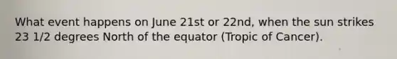 What event happens on June 21st or 22nd, when the sun strikes 23 1/2 degrees North of the equator (Tropic of Cancer).