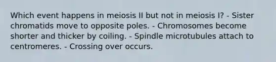 Which event happens in meiosis II but not in meiosis I? - Sister chromatids move to opposite poles. - Chromosomes become shorter and thicker by coiling. - Spindle microtubules attach to centromeres. - Crossing over occurs.