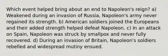 Which event helped bring about an end to Napoleon's reign? a) Weakened during an invasion of Russia, Napoleon's army never regained its strength. b) American soldiers joined the Europeans and their added strength helped defeat Napoleon. c) In an attack on Spain, Napoleon was struck by smallpox and never fully recovered. d) During an invasion of Britain, Napoleon's soldiers rebelled and widespread mutiny ensued.