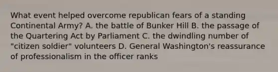 What event helped overcome republican fears of a standing Continental Army? A. the battle of Bunker Hill B. the passage of the Quartering Act by Parliament C. the dwindling number of "citizen soldier" volunteers D. General Washington's reassurance of professionalism in the officer ranks