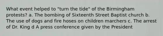 What event helped to "turn the tide" of the Birmingham protests? a. The bombing of Sixteenth Street Baptist church b. The use of dogs and fire hoses on children marchers c. The arrest of Dr. King d A press conference given by the President