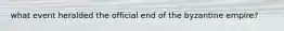 what event heralded the official end of the byzantine empire?