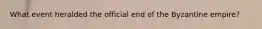 What event heralded the official end of the Byzantine empire?