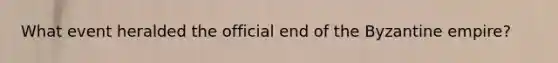 What event heralded the official end of the Byzantine empire?
