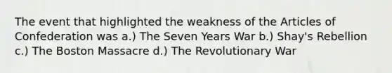 The event that highlighted the weakness of <a href='https://www.questionai.com/knowledge/k5NDraRCFC-the-articles-of-confederation' class='anchor-knowledge'>the articles of confederation</a> was a.) The Seven Years War b.) Shay's Rebellion c.) The Boston Massacre d.) The Revolutionary War