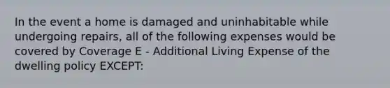 In the event a home is damaged and uninhabitable while undergoing repairs, all of the following expenses would be covered by Coverage E - Additional Living Expense of the dwelling policy EXCEPT: