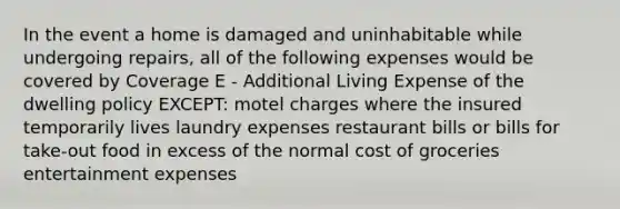 In the event a home is damaged and uninhabitable while undergoing repairs, all of the following expenses would be covered by Coverage E - Additional Living Expense of the dwelling policy EXCEPT: motel charges where the insured temporarily lives laundry expenses restaurant bills or bills for take-out food in excess of the normal cost of groceries entertainment expenses