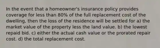 In the event that a homeowner's insurance policy provides coverage for less than 80% of the full replacement cost of the dwelling, then the loss of the residence will be settled for a) the market value of the property less the land value. b) the lowest repaid bid. c) either the actual cash value or the prorated repair cost. d) the total replacement cost.