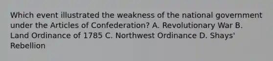 Which event illustrated the weakness of the national government under the Articles of Confederation? A. Revolutionary War B. Land Ordinance of 1785 C. Northwest Ordinance D. Shays' Rebellion